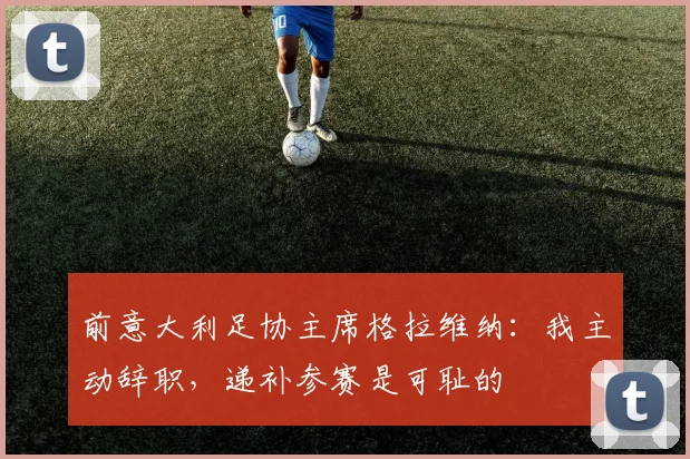 前意大利足协主席格拉维纳:我主动辞职,递补参赛是可耻的