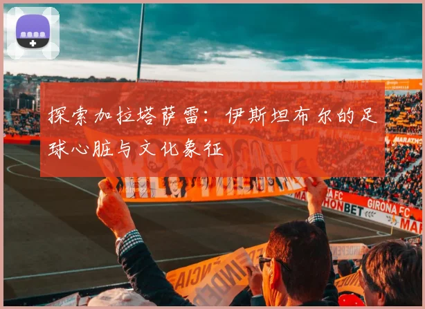 探索加拉塔萨雷：伊斯坦布尔的足球心脏与文化象征
