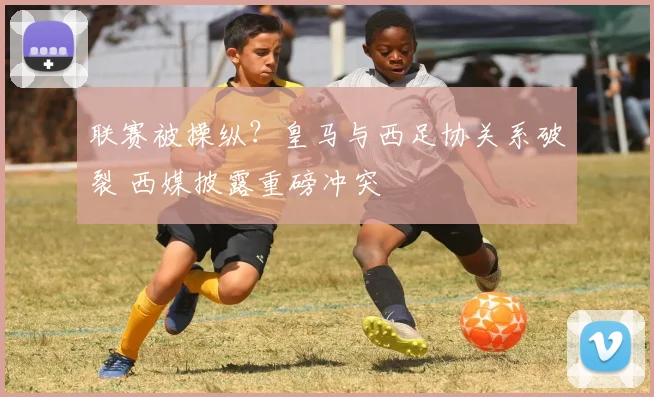 联赛被操纵?皇马与西足协关系破裂 西媒披露重磅冲突