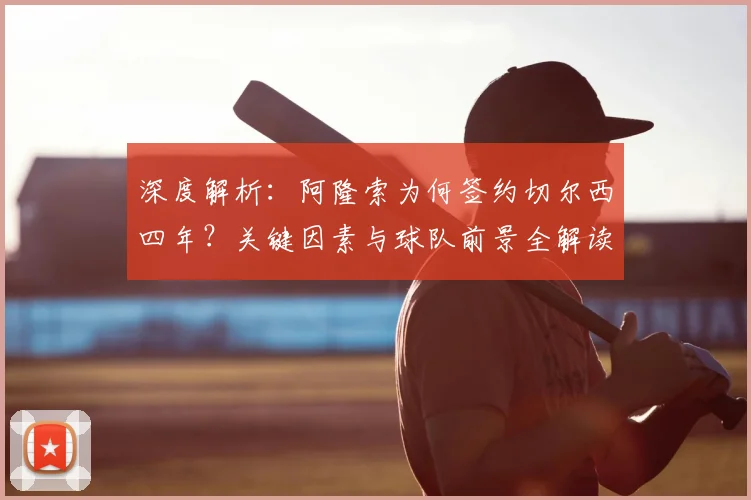深度解析:阿隆索为何签约切尔西四年?关键因素与球队前景全解读