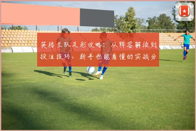 英格兰队足彩攻略：从阵容解读到投注技巧，新手也能看懂的实战分析