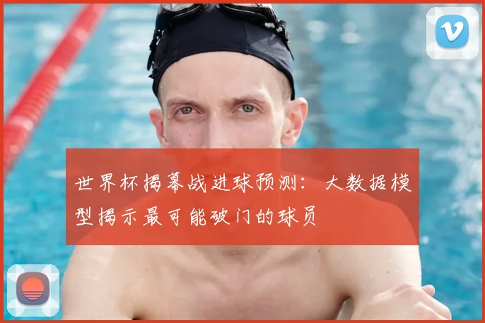 世界杯揭幕战进球预测:大数据模型揭示最可能破门的球员