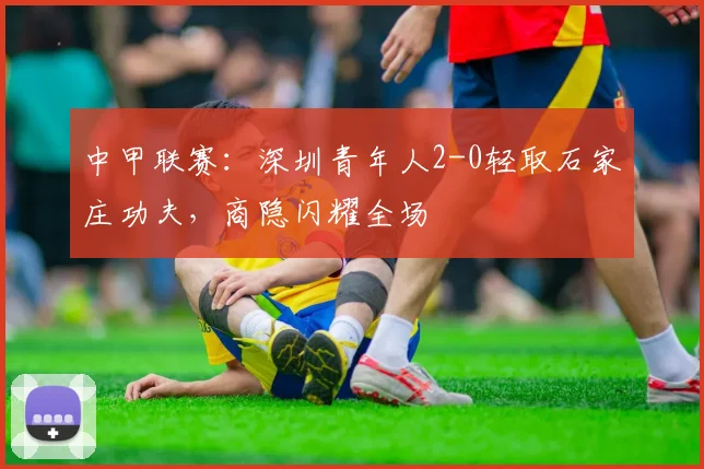 中甲联赛：深圳青年人2-0轻取石家庄功夫，商隐闪耀全场