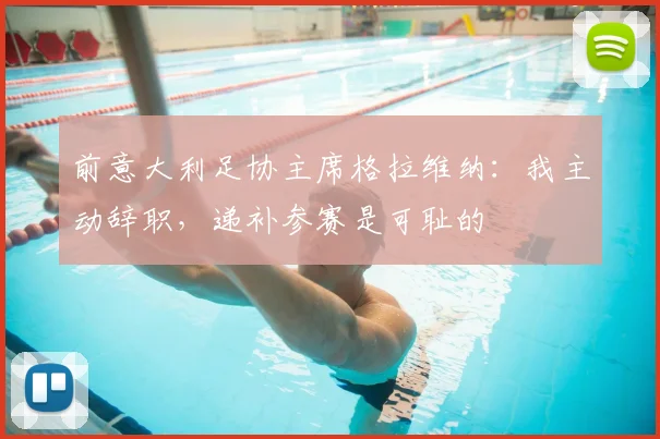 前意大利足协主席格拉维纳:我主动辞职,递补参赛是可耻的