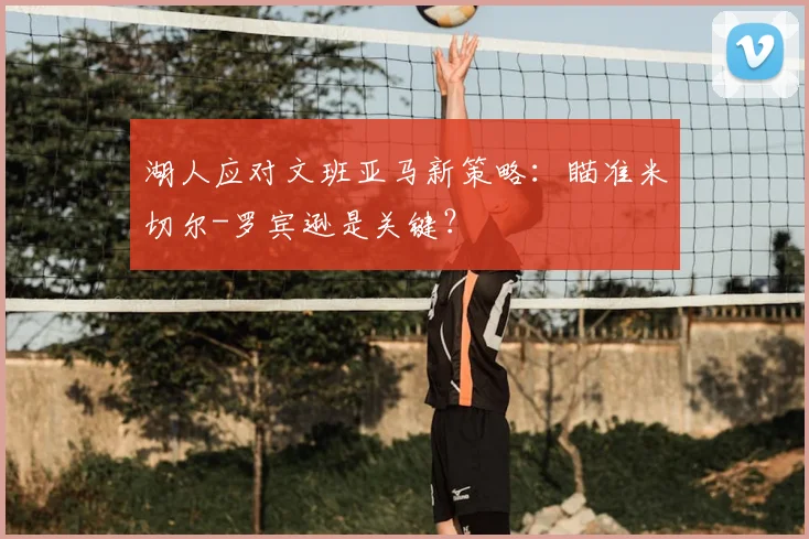 湖人应对文班亚马新策略:瞄准米切尔-罗宾逊是关键?