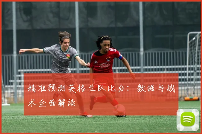 精准预测英格兰队比分:数据与战术全面解读