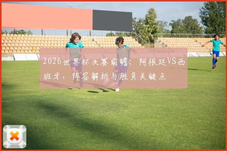 2026世界杯决赛前瞻:阿根廷VS西班牙,阵容解析与胜负关键点