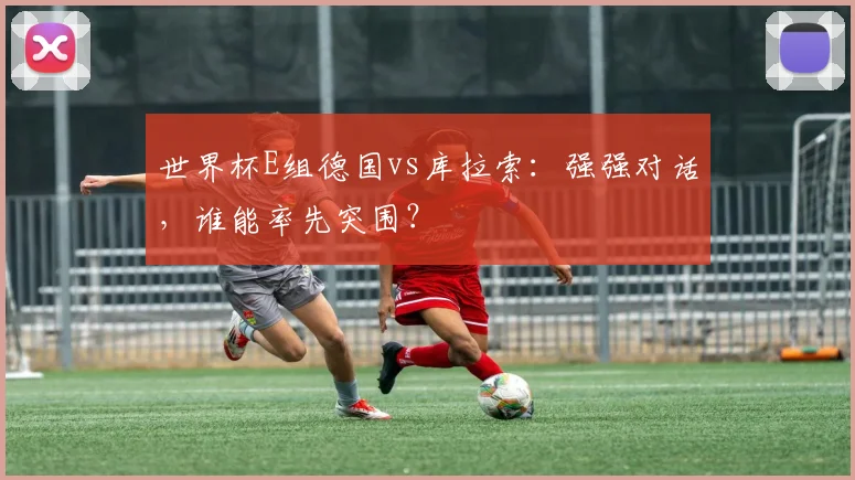 世界杯E组德国vs库拉索：强强对话，谁能率先突围？