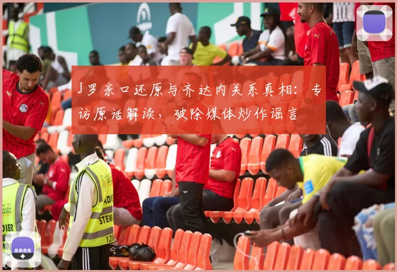 J罗亲口还原与齐达内关系真相：专访原话解读，破除媒体炒作谣言