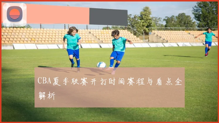 CBA夏季联赛开打时间赛程与看点全解析