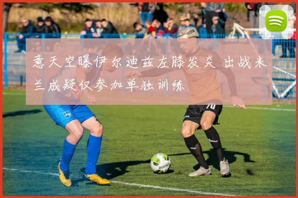 意天空曝伊尔迪兹左膝发炎 出战米兰成疑仅参加单独训练