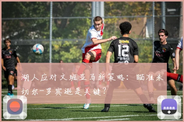 湖人应对文班亚马新策略:瞄准米切尔-罗宾逊是关键?