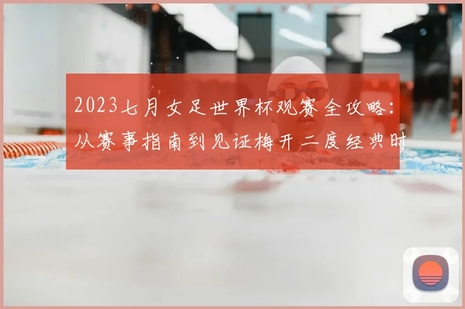 2023七月女足世界杯观赛全攻略:从赛事指南到见证梅开二度经典时刻
