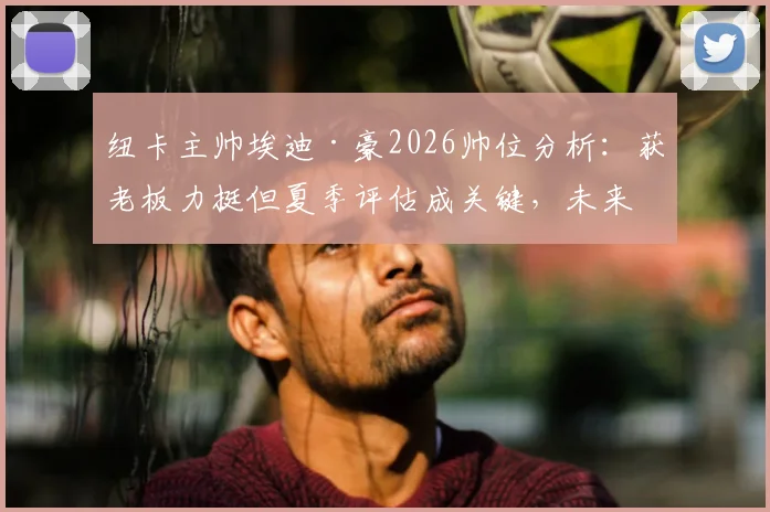 纽卡主帅埃迪·豪2026帅位分析：获老板力挺但夏季评估成关键，未来挑战与球队规划解读