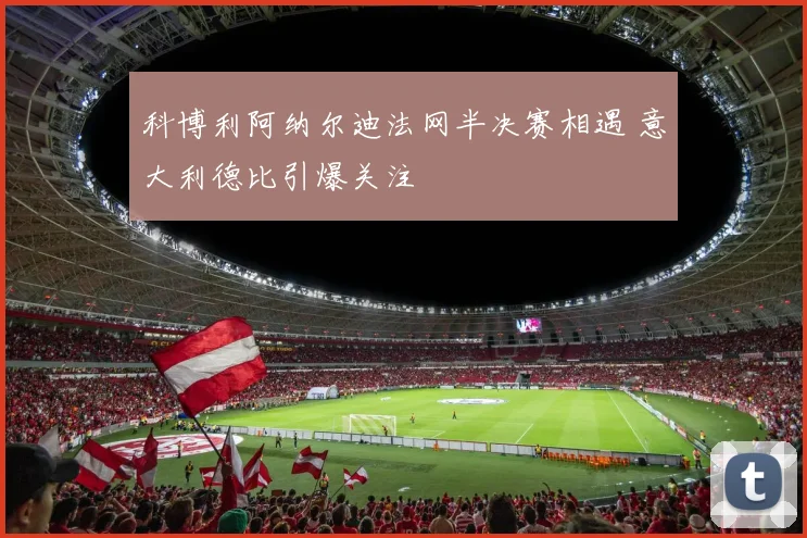 科博利阿纳尔迪法网半决赛相遇 意大利德比引爆关注
