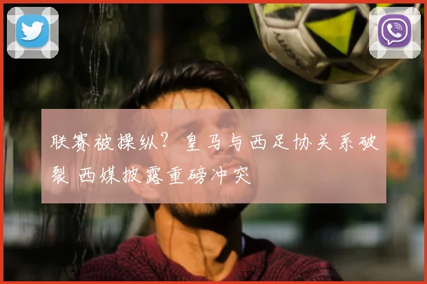 联赛被操纵?皇马与西足协关系破裂 西媒披露重磅冲突