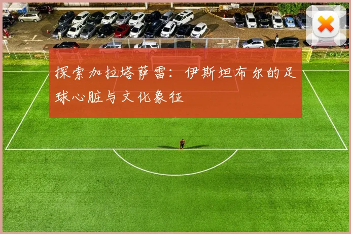 探索加拉塔萨雷：伊斯坦布尔的足球心脏与文化象征