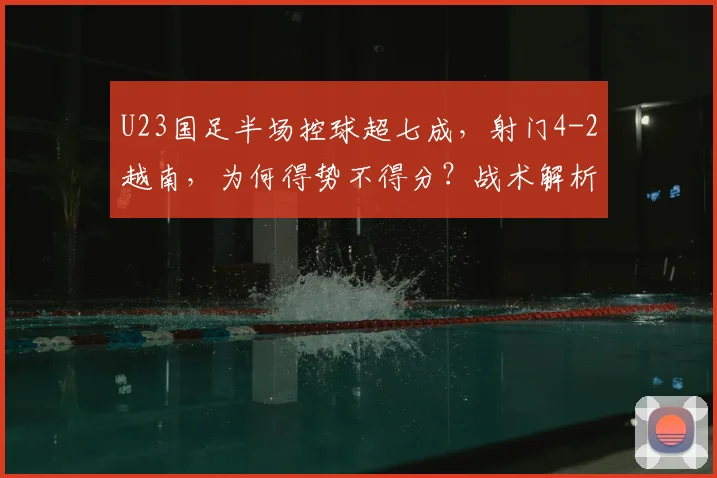 U23国足半场控球超七成,射门4-2越南,为何得势不得分?战术解析