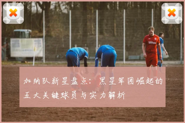 加纳队新星盘点：黑星军团崛起的五大关键球员与实力解析
