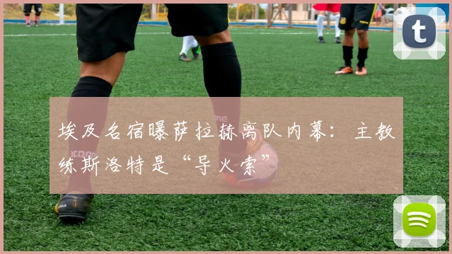 埃及名宿曝萨拉赫离队内幕：主教练斯洛特是“导火索”