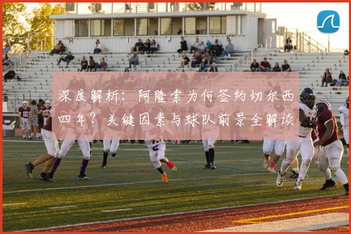 深度解析:阿隆索为何签约切尔西四年?关键因素与球队前景全解读