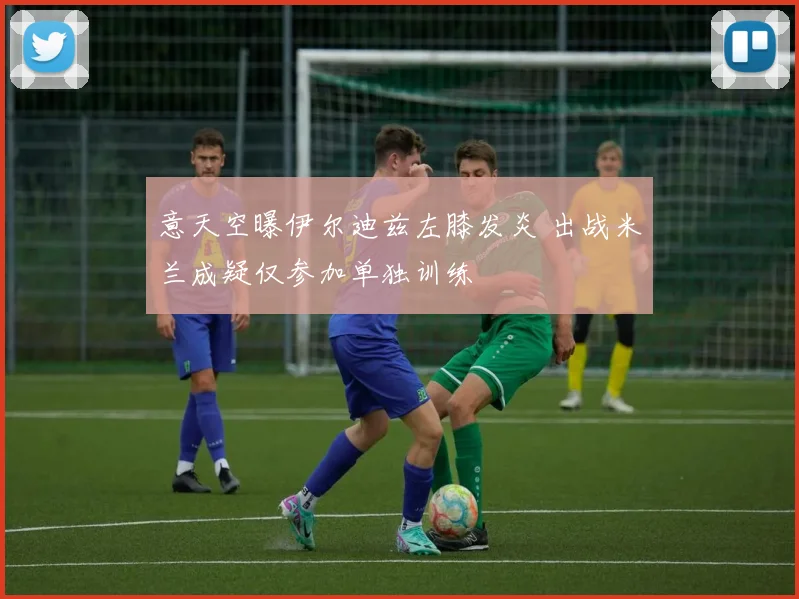 意天空曝伊尔迪兹左膝发炎 出战米兰成疑仅参加单独训练