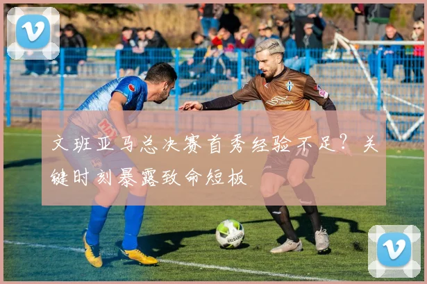 文班亚马总决赛首秀经验不足？关键时刻暴露致命短板