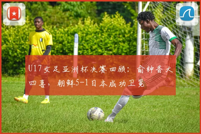U17女足亚洲杯决赛回顾:俞钟香大四喜,朝鲜5-1日本成功卫冕